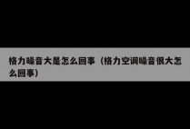 格力噪音大是怎么回事（格力空调噪音很大怎么回事）