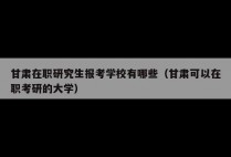 甘肃在职研究生报考学校有哪些（甘肃可以在职考研的大学）