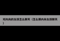 对内向的女孩怎么聊天（怎么跟内向女孩聊天）