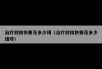 治疗射精快要花多少钱（治疗射精快要花多少钱呀）