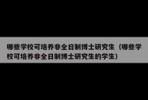 哪些学校可培养非全日制博士研究生（哪些学校可培养非全日制博士研究生的学生）