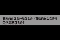 喜欢的女生在外地怎么办（喜欢的女生在异地工作,我该怎么办）