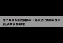 怎么用朋友圈挽回男友（分手想让男朋友挽回我,该发朋友圈吗）