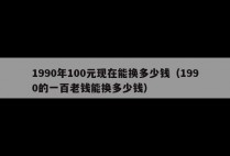 1990年100元现在能换多少钱（1990的一百老钱能换多少钱）