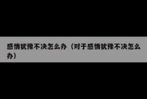 感情犹豫不决怎么办（对于感情犹豫不决怎么办）