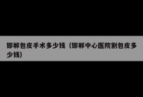 邯郸包皮手术多少钱（邯郸中心医院割包皮多少钱）