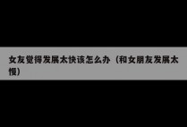 女友觉得发展太快该怎么办（和女朋友发展太慢）