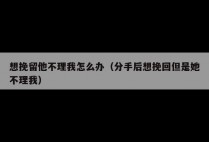 想挽留他不理我怎么办（分手后想挽回但是她不理我）