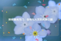 探秘惠州龙门，自然与人文的完美交融