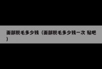 面部脱毛多少钱（面部脱毛多少钱一次 贴吧）