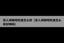百人城咖啡奶酒怎么样（百人城咖啡奶酒怎么样好喝吗）