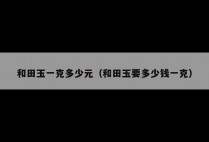 和田玉一克多少元（和田玉要多少钱一克）