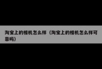 淘宝上的相机怎么样（淘宝上的相机怎么样可靠吗）