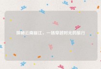 探秘云南丽江，一场穿越时光的旅行