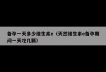 备孕一天多少维生素e（天然维生素e备孕期间一天吃几颗）