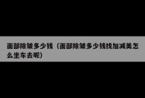 面部除皱多少钱（面部除皱多少钱找加减美怎么坐车去呢）