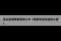 怎么走进男朋友的心中（男朋友说走进你心里）