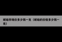 琥珀市场价多少钱一克（琥珀的价格多少钱一克）