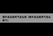 端午去云南天气怎么样（端午去云南天气怎么样了）
