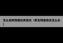 怎么拯救颓废的男朋友（男友颓废我该怎么办）