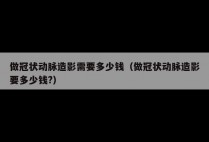 做冠状动脉造影需要多少钱（做冠状动脉造影要多少钱?）