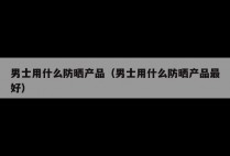 男士用什么防晒产品（男士用什么防晒产品最好）