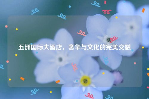 五洲国际大酒店，奢华与文化的完美交融