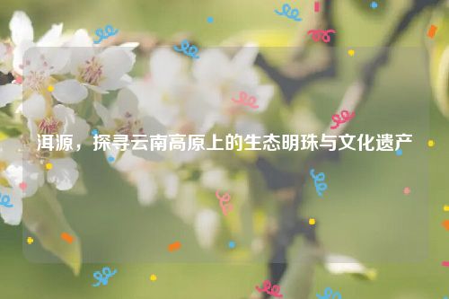 洱源，探寻云南高原上的生态明珠与文化遗产