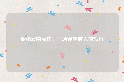 探秘云南丽江，一场穿越时光的旅行