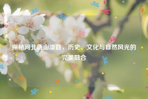 探秘河北唐山滦县，历史、文化与自然风光的完美融合