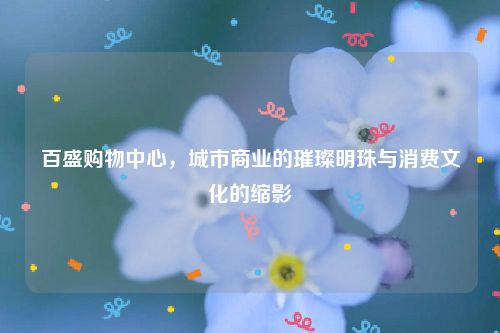 百盛购物中心，城市商业的璀璨明珠与消费文化的缩影