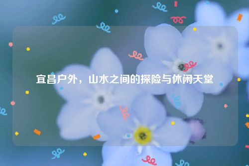 宜昌户外，山水之间的探险与休闲天堂