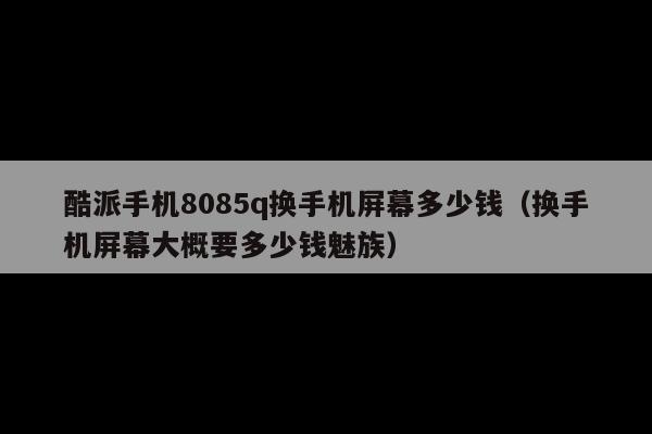 酷派手机8085q换手机屏幕多少钱(换手机屏幕大概要多少钱魅族)