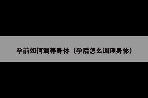 孕前如何调养身体(孕后怎么调理身体)
