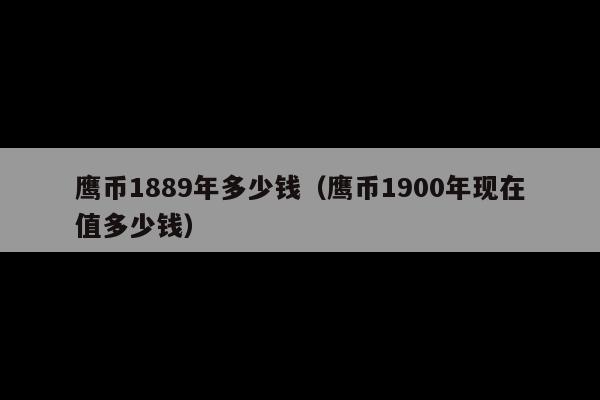 鹰币1889年多少钱(鹰币1900年现在值多少钱)