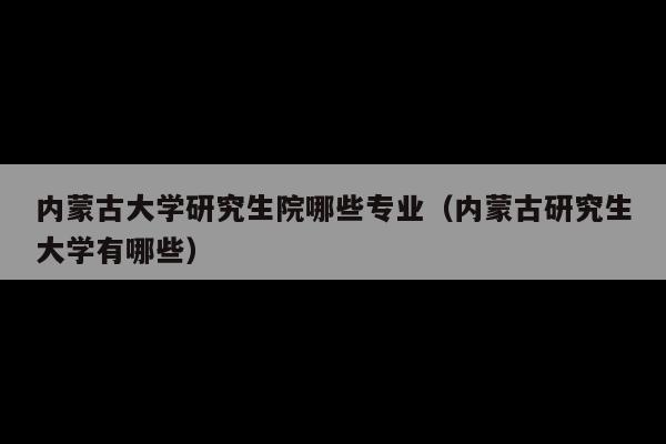 内蒙古大学研究生院哪些专业(内蒙古研究生大学有哪些)