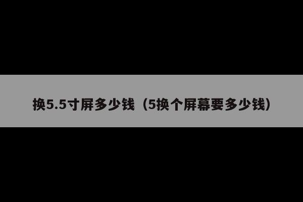 换5.5寸屏多少钱(5换个屏幕要多少钱)