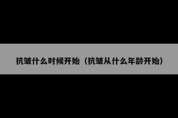 抗皱什么时候开始(抗皱从什么年龄开始)