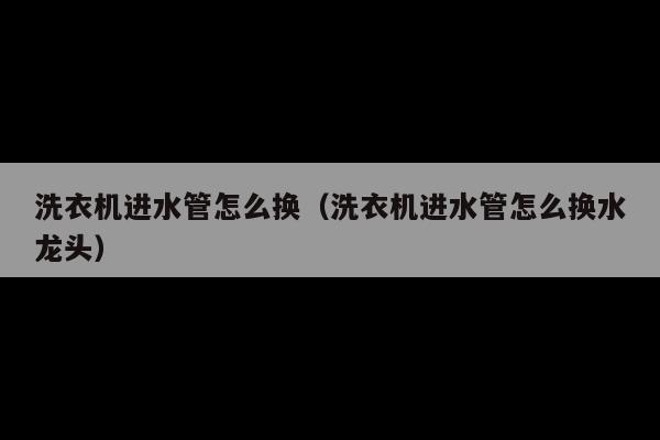 洗衣机进水管怎么换(洗衣机进水管怎么换水龙头)