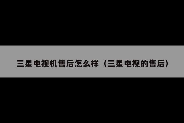 三星电视机售后怎么样(三星电视的售后)