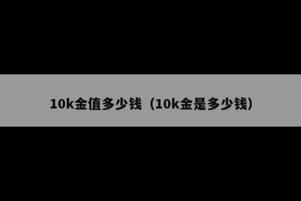 10k金值多少钱(10k金是多少钱)