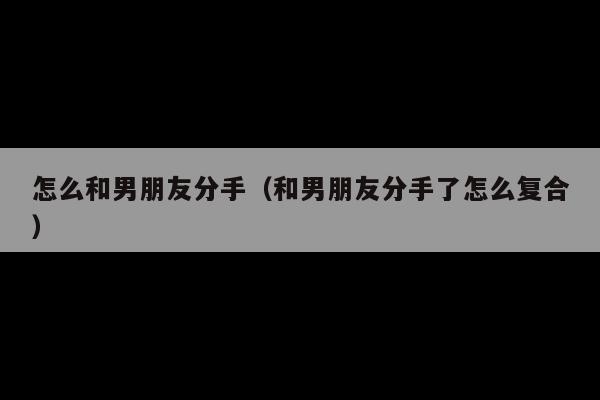 怎么和男朋友分手(和男朋友分手了怎么复合)