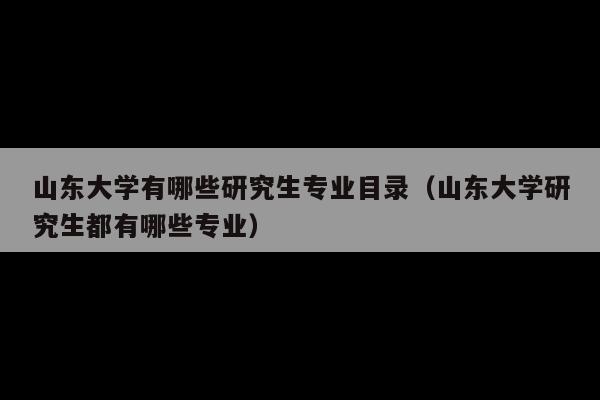 山东大学有哪些研究生专业目录(山东大学研究生都有哪些专业)