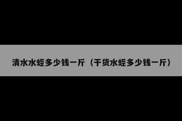 清水水蛭多少钱一斤(干货水蛭多少钱一斤)