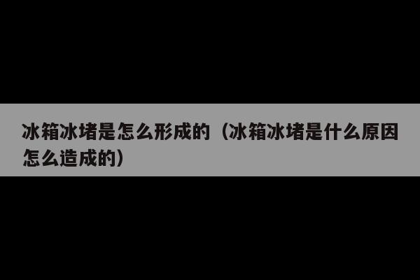 冰箱冰堵是怎么形成的(冰箱冰堵是什么原因怎么造成的)