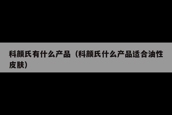 科颜氏有什么产品(科颜氏什么产品适合油性皮肤)