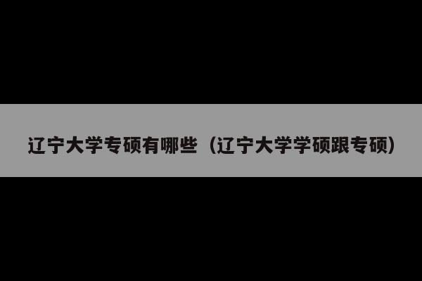 辽宁大学专硕有哪些(辽宁大学学硕跟专硕)