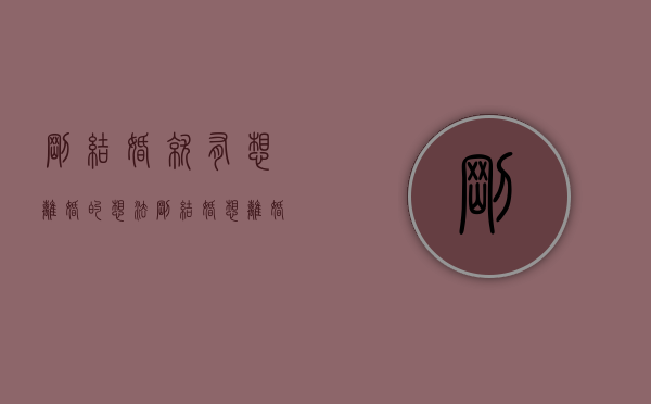 刚结婚就有想离婚的想法（刚结婚想离婚怎么办？看看情感专家怎么说）