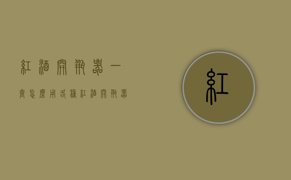 红酒开瓶器一套怎么用（各种红酒开瓶器怎么使用）