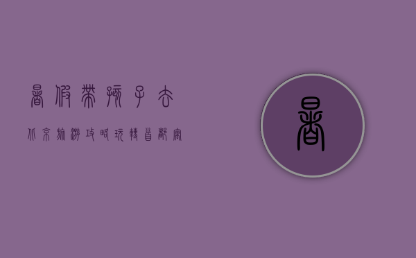 暑假带孩子去北京旅游攻略，玩转首都，寓教于乐，轻松带娃！